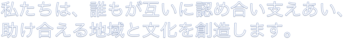 私たちは、誰もが互いに認め合い支えあい、助け合える地域と文化を創造します。
